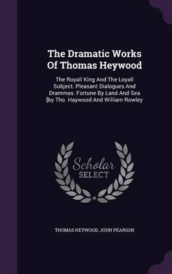 The Dramatic Works of Thomas Heywood: The Royall King and the Loyall Subject. Pleasant Dialogues and Drammas. Fortune by Land and Sea [By Tho. Haywood and William Rowley