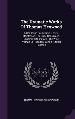 The Dramatic Works of Thomas Heywood: A Challenge for Beautie. Love's Maistresse. the Rape of Lucrece. Londini Porta Pietatis. the Wise Woman of Hogsdon. Londini Status Pacatus