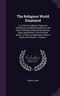 The Religious World Displayed: Or, a View of Judaism, Paganism, Christianity and Mohammedanism, and of the Various Existing Denominations, Sects, and Parties, in the Christian World; To Which Is Subjoined, a View of Deism and Atheism .. Volume 1
