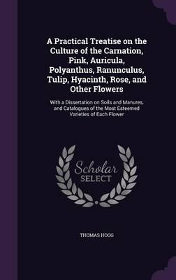 A Practical Treatise on the Culture of the Carnation, Pink, Auricula, Polyanthus, Ranunculus, Tulip, Hyacinth, Rose, and Other Flowers: With a Dissertation on Soils and Manures, and Catalogues of the Most Esteemed Varieties of Each Flower