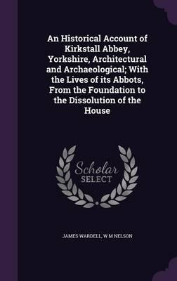 An Historical Account of Kirkstall Abbey, Yorkshire, Architectural and Archaeological; With the Lives of Its Abbots, from the Foundation to the Dissolution of the House