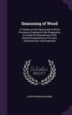 Seasoning of Wood: A Treatise on the Natural and Artificial Processes Employed in the Preparation of Lumber for Manufacture, with Detailed Explanations of Its Uses, Characteristics and Properties