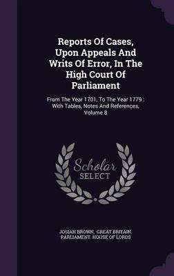 Reports of Cases, Upon Appeals and Writs of Error, in the High Court of Parliament: From the Year 1701, to the Year 1779: With Tables, Notes and References, Volume 8