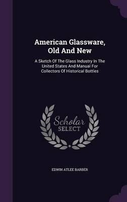 American Glassware, Old and New: A Sketch of the Glass Industry in the United States and Manual for Collectors of Historical Bottles