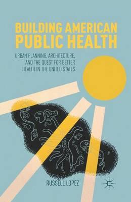 Building American Public Health: Urban Planning, Architecture, and the Quest for Better Health in the United States