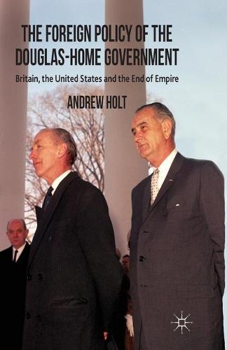 The Foreign Policy of the Douglas-Home Government: Britain, the United States and the End of Empire