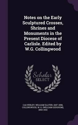 Notes on the Early Sculptured Crosses, Shrines and Monuments in the Present Diocese of Carlisle. Edited by W.G. Collingwood