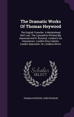 The Dramatic Works of Thomas Heywood: The English Traveller. a Maidenhead Well Lost. the Lancashire Witches [By Heywood and R. Broome]. London's Ius Honorarium. Londini Sinus Salutis. Londini Speculum: Or, Londons Mirror