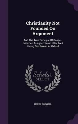 Christianity Not Founded on Argument: And the True Principle of Gospel-Evidence Assigned: In a Letter to a Young Gentleman at Oxford