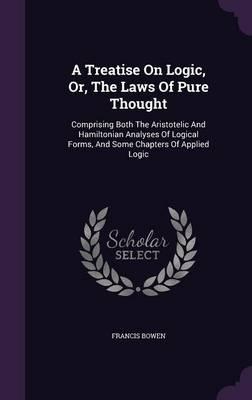 A Treatise on Logic, Or, the Laws of Pure Thought: Comprising Both the Aristotelic and Hamiltonian Analyses of Logical Forms, and Some Chapters of Applied Logic