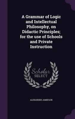A Grammar of Logic and Intellectual Philosophy, on Didactic Principles; For the Use of Schools and Private Instruction