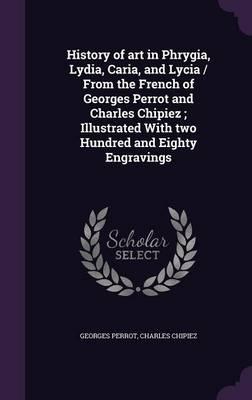 History of Art in Phrygia, Lydia, Caria, and Lycia / From the French of Georges Perrot and Charles Chipiez; Illustrated with Two Hundred and Eighty Engravings