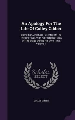 An Apology for the Life of Colley Cibber: Comedian, and Late Patentee of the Theatre-Royal. with an Historical View of the Stage During His Own Time, Volume 1