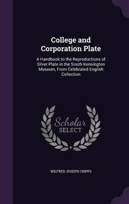 College and Corporation Plate: A Handbook to the Reproductions of Silver Plate in the South Kensington Museum, from Celebrated English Collection