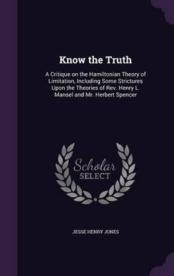 Know the Truth: A Critique on the Hamiltonian Theory of Limitation, Including Some Strictures Upon the Theories of REV. Henry L. Mansel and Mr. Herbert Spencer