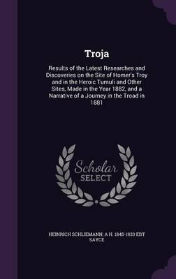 Troja: Results of the Latest Researches and Discoveries on the Site of Homer's Troy and in the Heroic Tumuli and Other Sites, Made in the Year 1882, and a Narrative of a Journey in the Troad in 1881
