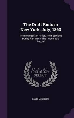 The Draft Riots in New York, July, 1863: The Metropolitan Police, Their Services During Riot Week, Their Honorable Record