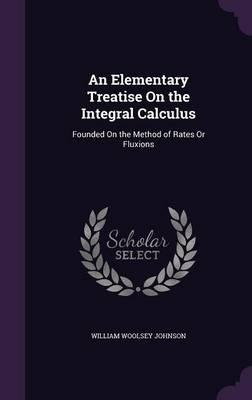 An Elementary Treatise on the Integral Calculus: Founded on the Method of Rates or Fluxions