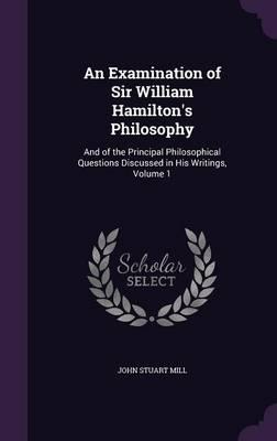 An Examination of Sir William Hamilton's Philosophy: And of the Principal Philosophical Questions Discussed in His Writings, Volume 1