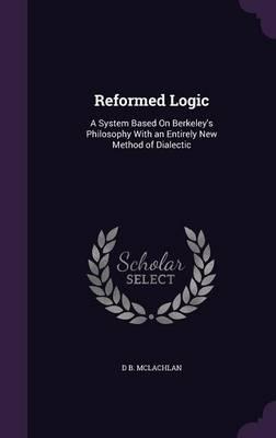 Reformed Logic: A System Based on Berkeley's Philosophy with an Entirely New Method of Dialectic