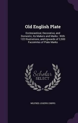 Old English Plate: Ecclesiastical, Decorative, and Domestic, Its Makers and Marks: With 122 Illustrations, and Upwards of 2,500 Facsimiles of Plate Marks