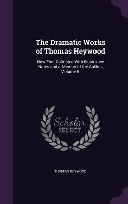 The Dramatic Works of Thomas Heywood: Now First Collected with Illustrative Notes and a Memoir of the Author, Volume 5