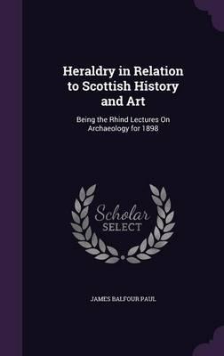 Heraldry in Relation to Scottish History and Art: Being the Rhind Lectures on Archaeology for 1898