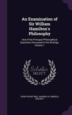 An Examination of Sir William Hamilton's Philosophy: And of the Principal Philosophical Questions Discussed in His Writings, Volume 1