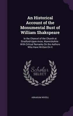An Historical Account of the Monumental Bust of William Shakspeare: In the Chancel of the Church at Stratford-Upon-Avon, Warwickshire: With Critical Remarks on the Authors Who Have Written on It