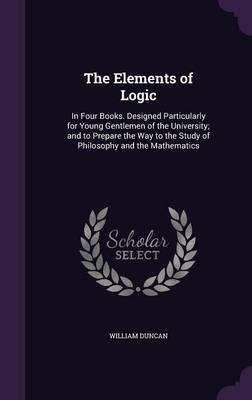 The Elements of Logic: In Four Books. Designed Particularly for Young Gentlemen of the University; And to Prepare the Way to the Study of Philosophy and the Mathematics