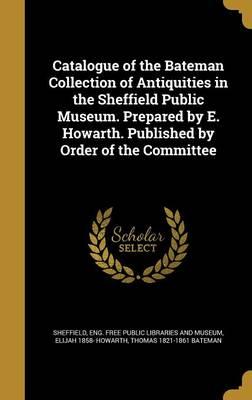 Catalogue of the Bateman Collection of Antiquities in the Sheffield Public Museum. Prepared by E. Howarth. Published by Order of the Committee