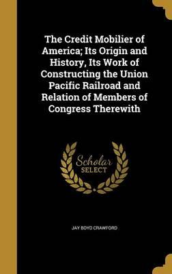 The Credit Mobilier of America; Its Origin and History, Its Work of Constructing the Union Pacific Railroad and Relation of Members of Congress Therewith