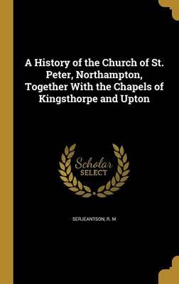 A History of the Church of St. Peter, Northampton, Together with the Chapels of Kingsthorpe and Upton
