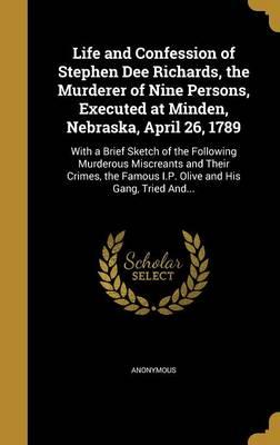 Life and Confession of Stephen Dee Richards, the Murderer of Nine Persons, Executed at Minden, Nebraska, April 26, 1789: With a Brief Sketch of the Following Murderous Miscreants and Their Crimes, the Famous I.P. Olive and His Gang, Tried And...