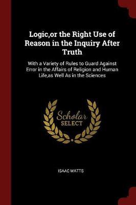 Logic, or the Right Use of Reason in the Inquiry After Truth: With a Variety of Rules to Guard Against Error in the Affairs of Religion and Human Life, as Well as in the Sciences