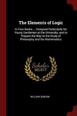 The Elements of Logic: In Four Books ... Designed Particularly for Young Gentlemen at the University; And to Prepare the Way to the Study of Philosophy and the Mathematics