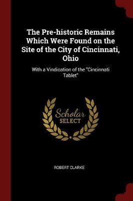 The Pre-Historic Remains Which Were Found on the Site of the City of Cincinnati, Ohio: With a Vindication of the Cincinnati Tablet