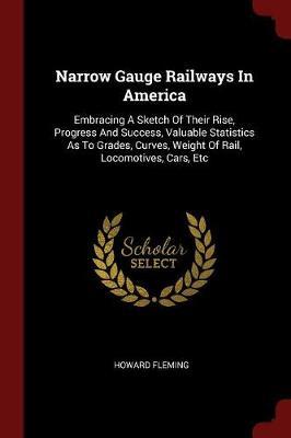 Narrow Gauge Railways in America: Embracing a Sketch of Their Rise, Progress and Success, Valuable Statistics as to Grades, Curves, Weight of Rail, Locomotives, Cars, Etc