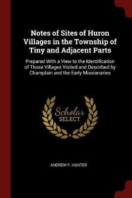 Notes of Sites of Huron Villages in the Township of Tiny and Adjacent Parts: Prepared with a View to the Identification of Those Villages Visited and Described by Champlain and the Early Missionaries