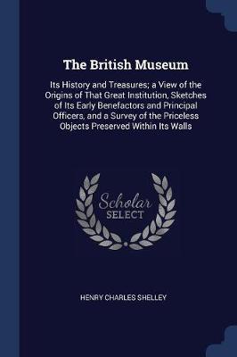 The British Museum: Its History and Treasures; A View of the Origins of That Great Institution, Sketches of Its Early Benefactors and Principal Officers, and a Survey of the Priceless Objects Preserved Within Its Walls