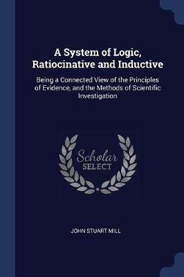 A System of Logic, Ratiocinative and Inductive: Being a Connected View of the Principles of Evidence and the Methods of Scientific Investigation