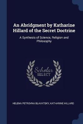 An Abridgment by Katharine Hillard of the Secret Doctrine: A Synthesis of Science, Religion and Philosophy