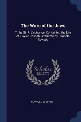 The Wars of the Jews: Tr. by Sir R. L'Estrange. Containing the Life of Flavius Josephus: Written by Himself. Revised