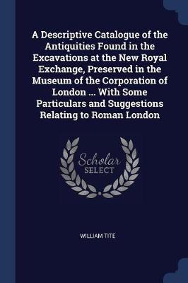 A Descriptive Catalogue of the Antiquities Found in the Excavations at the New Royal Exchange, Preserved in the Museum of the Corporation of London ... with Some Particulars and Suggestions Relating to Roman London