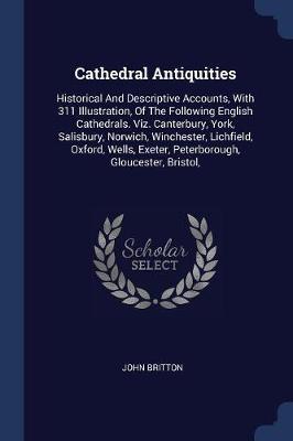 Cathedral Antiquities: Historical and Descriptive Accounts, with 311 Illustration, of the Following English Cathedrals. Viz. Canterbury, York, Salisbury, Norwich, Winchester, Lichfield, Oxford, Wells, Exeter, Peterborough, Gloucester, Bristol,