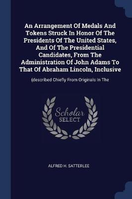 An Arrangement of Medals and Tokens Struck in Honor of the Presidents of the United States, and of the Presidential Candidates, from the Administration of John Adams to That of Abraham Lincoln, Inclusive: (described Chiefly from Originals in the