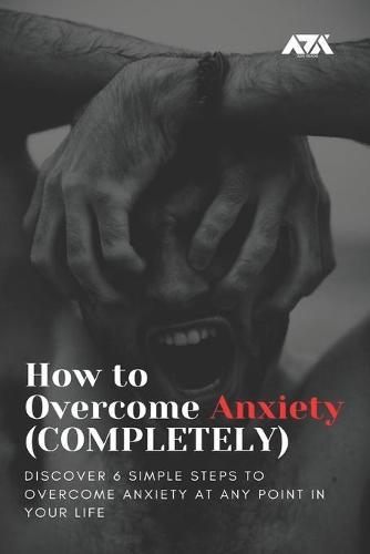 How to Overcome Anxiety (COMPLETELY): Discover 6 Simple Steps to Overcome Anxiety at Any Point in Your Life