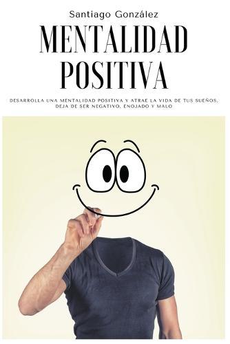 Mentalidad positiva: Desarrolla una mentalidad positiva y atrae la vida de tus sueños, deja de ser negativo, enojado y malo