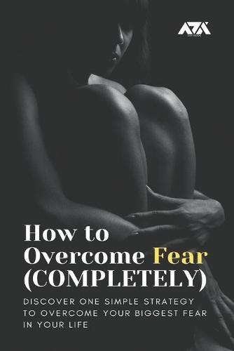 How to Overcome Fear (COMPLETELY): Discover One Simple Strategy to Overcome Your Biggest Fear in Your Life