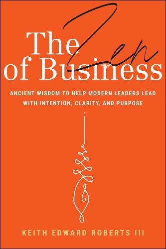 The Zen of Business: Ancient Wisdom to Help Modern Leaders Lead with Intention, Clarity, and Purpose